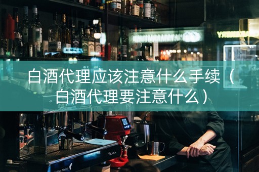 白酒代理应该注意什么手续（白酒代理要注意什么）