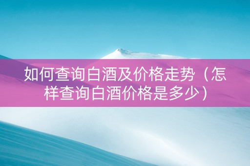 如何查询白酒及价格走势（怎样查询白酒价格是多少）