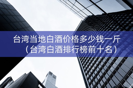 台湾当地白酒价格多少钱一斤（台湾白酒排行榜前十名）