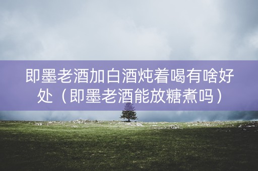 即墨老酒加白酒炖着喝有啥好处（即墨老酒能放糖煮吗）
