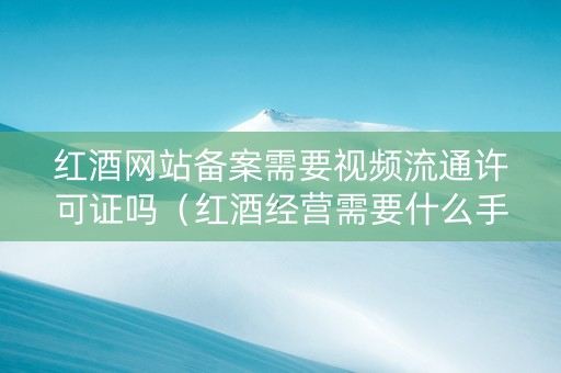 红酒网站备案需要视频流通许可证吗（红酒经营需要什么手续）
