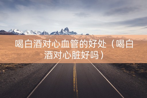 喝白酒对心血管的好处（喝白酒对心脏好吗）