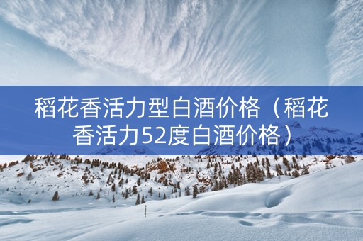 稻花香活力型白酒价格（稻花香活力52度白酒价格）