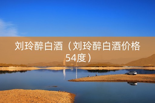 刘玲醉白酒（刘玲醉白酒价格54度）