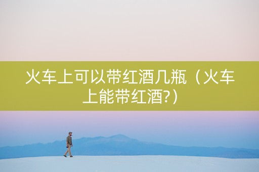 火车上可以带红酒几瓶（火车上能带红酒?）