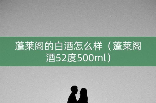 蓬莱阁的白酒怎么样（蓬莱阁酒52度500ml）