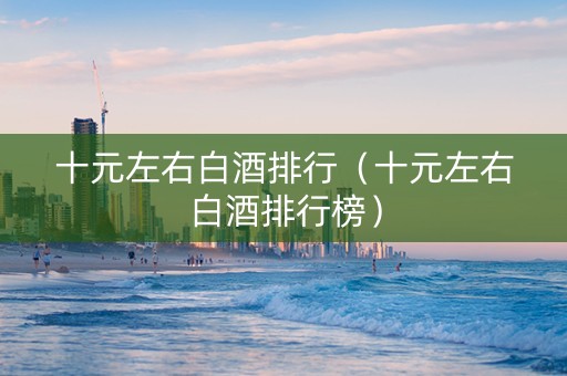 十元左右白酒排行（十元左右白酒排行榜）