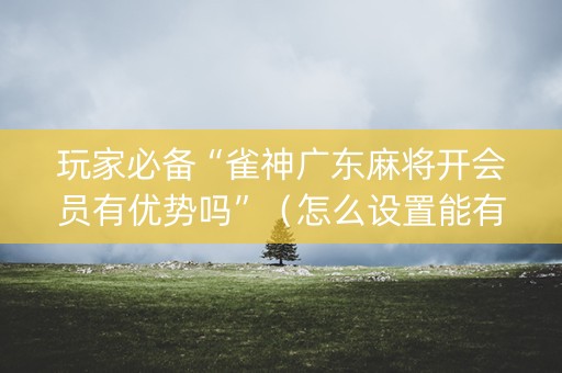 玩家必备“雀神广东麻将开会员有优势吗”（怎么设置能有好牌)