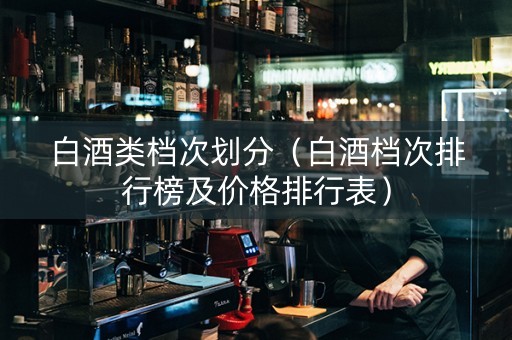 白酒类档次划分（白酒档次排行榜及价格排行表）