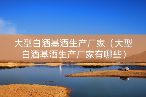 大型白酒基酒生产厂家（大型白酒基酒生产厂家有哪些）