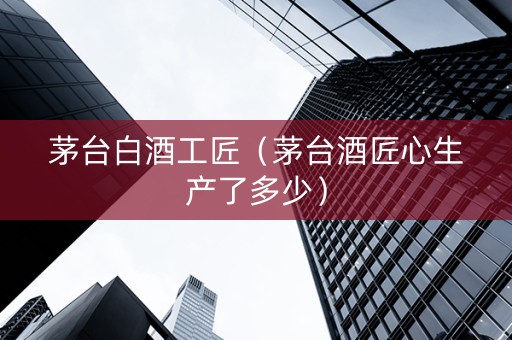 茅台白酒工匠（茅台酒匠心生产了多少）