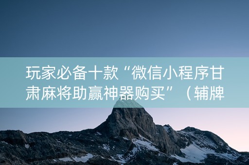 玩家必备十款“微信小程序甘肃麻将助赢神器购买”（辅牌器插件购买)