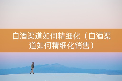 白酒渠道如何精细化（白酒渠道如何精细化销售）