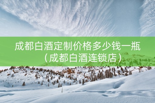成都白酒定制价格多少钱一瓶（成都白酒连锁店）