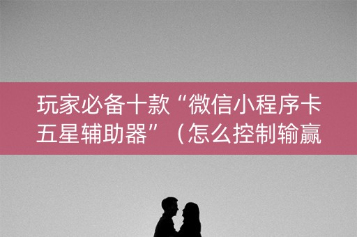 玩家必备十款“微信小程序卡五星辅助器”（怎么控制输赢)
