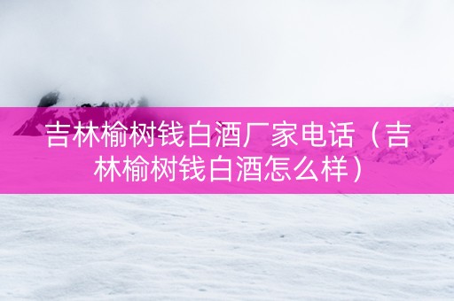 吉林榆树钱白酒厂家电话（吉林榆树钱白酒怎么样）