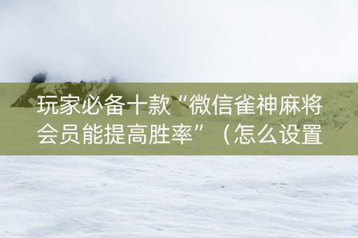 玩家必备十款“微信雀神麻将会员能提高胜率”（怎么设置能有好牌)