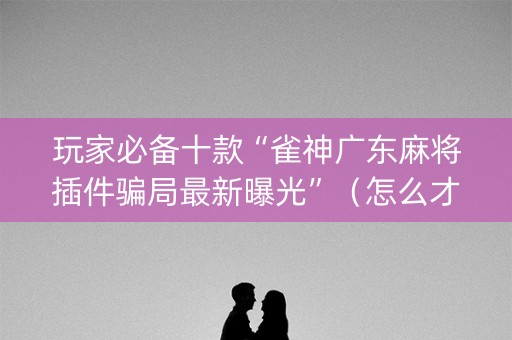 玩家必备十款“雀神广东麻将插件骗局最新曝光”（怎么才会赢)