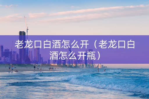 老龙口白酒怎么开（老龙口白酒怎么开瓶）