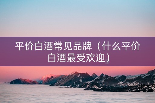 平价白酒常见品牌（什么平价白酒最受欢迎）