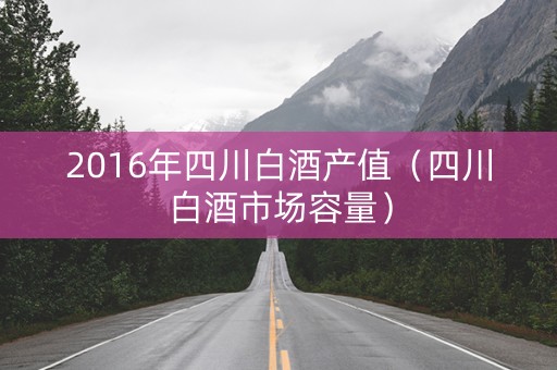 2016年四川白酒产值（四川白酒市场容量）