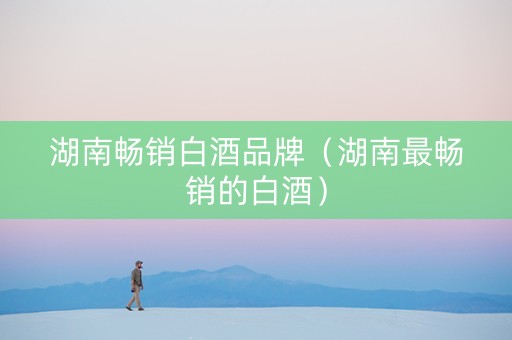 湖南畅销白酒品牌（湖南最畅销的白酒）