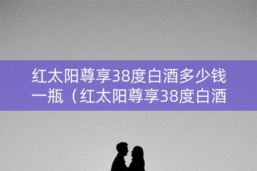 红太阳尊享38度白酒多少钱一瓶（红太阳尊享38度白酒多少钱一瓶啊）