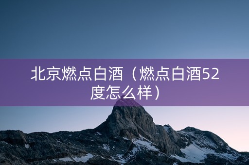 北京燃点白酒（燃点白酒52度怎么样）
