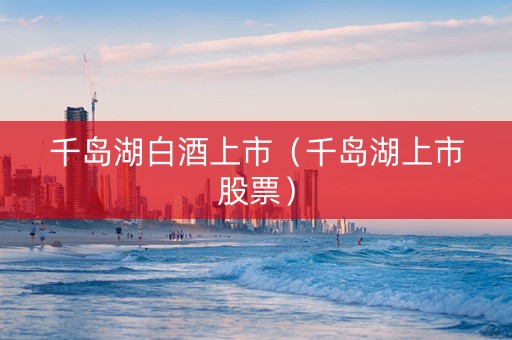 千岛湖白酒上市（千岛湖上市股票）