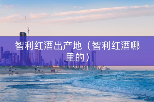 智利红酒出产地（智利红酒哪里的）