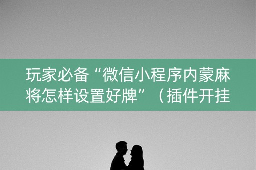 玩家必备“微信小程序内蒙麻将怎样设置好牌”（插件开挂免费AI)