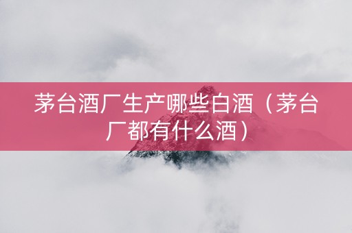 茅台酒厂生产哪些白酒（茅台厂都有什么酒）