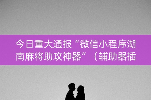 今日重大通报“微信小程序湖南麻将助攻神器”（辅助器插件)