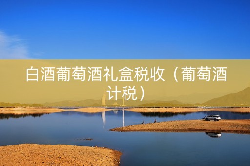白酒葡萄酒礼盒税收（葡萄酒计税）
