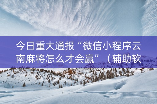 今日重大通报“微信小程序云南麻将怎么才会赢”（辅助软件)