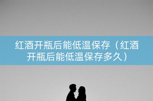 红酒开瓶后能低温保存（红酒开瓶后能低温保存多久）