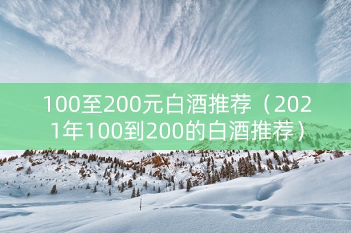 100至200元白酒推荐（2021年100到200的白酒推荐）