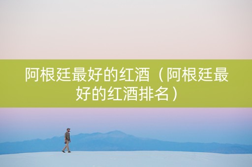阿根廷最好的红酒（阿根廷最好的红酒排名）