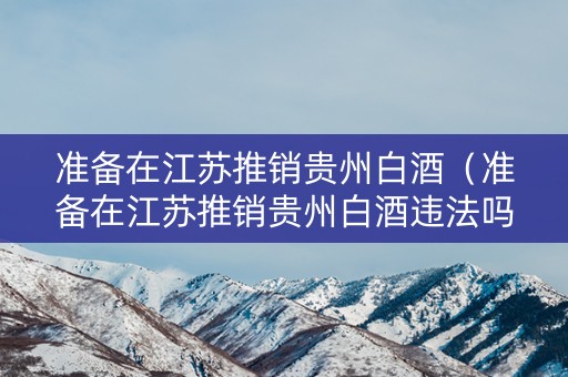 准备在江苏推销贵州白酒（准备在江苏推销贵州白酒违法吗）