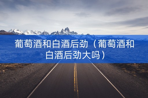 葡萄酒和白酒后劲（葡萄酒和白酒后劲大吗）