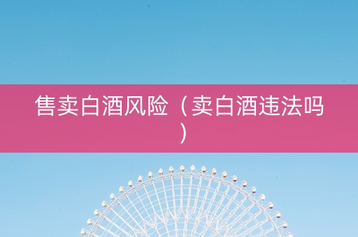 售卖白酒风险（卖白酒违法吗）