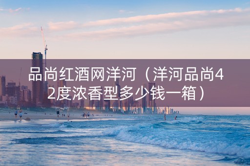 品尚红酒网洋河（洋河品尚42度浓香型多少钱一箱）