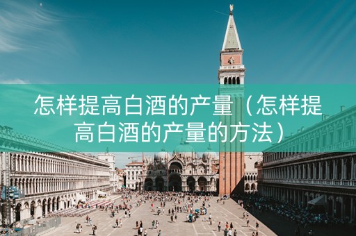 怎样提高白酒的产量（怎样提高白酒的产量的方法）