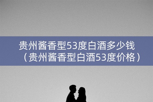 贵州酱香型53度白酒多少钱（贵州酱香型白酒53度价格）
