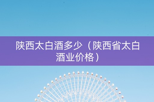 陕西太白酒多少（陕西省太白酒业价格）