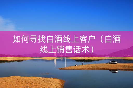 如何寻找白酒线上客户（白酒线上销售话术）