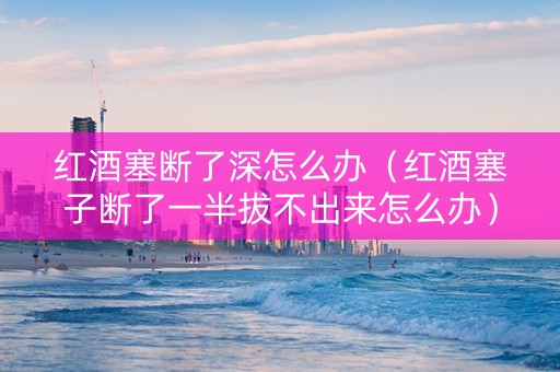 红酒塞断了深怎么办（红酒塞子断了一半拔不出来怎么办）