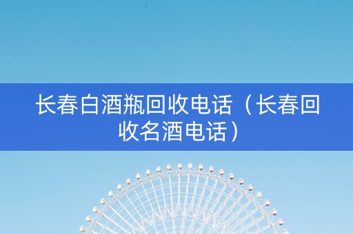 长春白酒瓶回收电话（长春回收名酒电话）