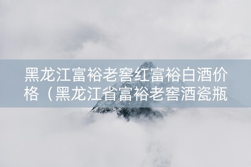 黑龙江富裕老窖红富裕白酒价格（黑龙江省富裕老窖酒瓷瓶酒价格表）