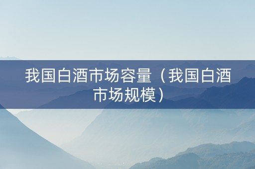 我国白酒市场容量（我国白酒市场规模）